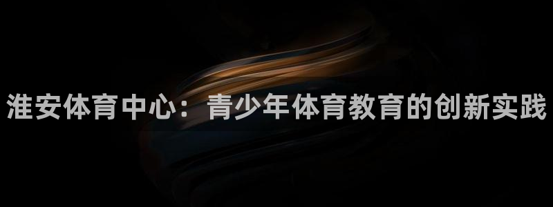 必发官方正版app娱乐代理怎么样：淮安体育中心：青少年体育教